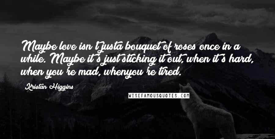 Kristan Higgins Quotes: Maybe love isn't justa bouquet of roses once in a while. Maybe it's just sticking it out, when it's hard, when you're mad, whenyou're tired.