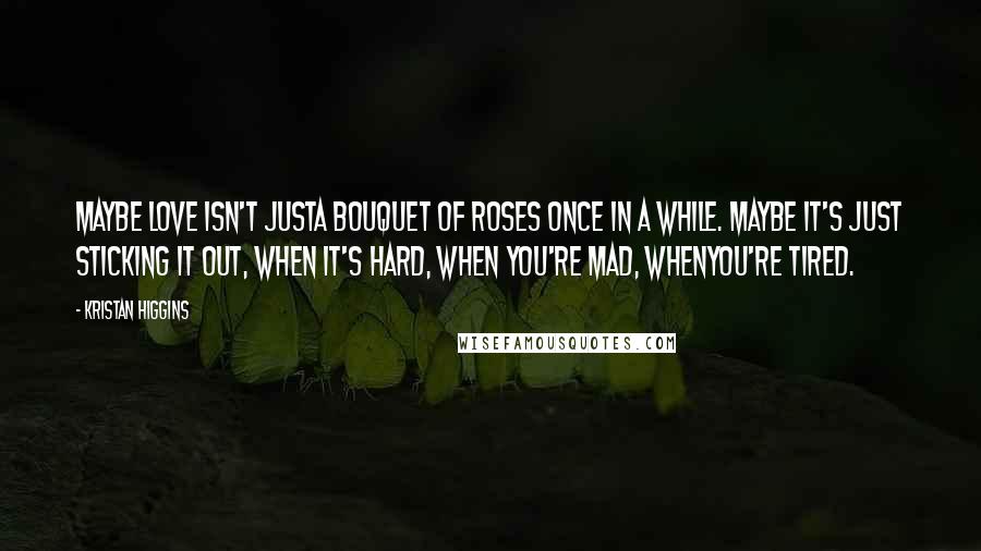 Kristan Higgins Quotes: Maybe love isn't justa bouquet of roses once in a while. Maybe it's just sticking it out, when it's hard, when you're mad, whenyou're tired.