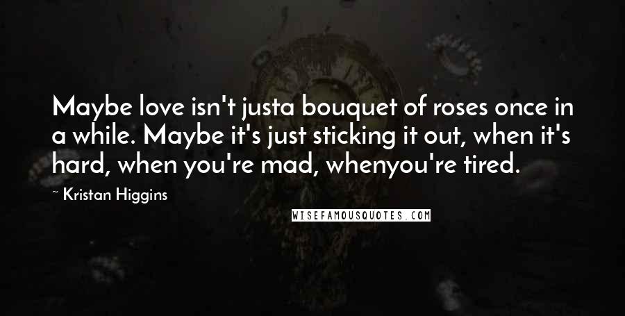 Kristan Higgins Quotes: Maybe love isn't justa bouquet of roses once in a while. Maybe it's just sticking it out, when it's hard, when you're mad, whenyou're tired.