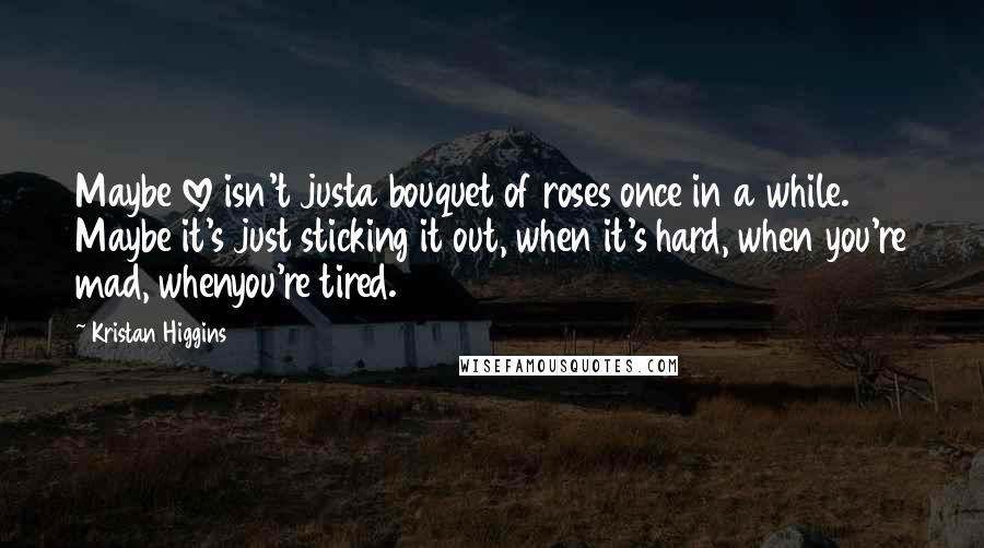Kristan Higgins Quotes: Maybe love isn't justa bouquet of roses once in a while. Maybe it's just sticking it out, when it's hard, when you're mad, whenyou're tired.