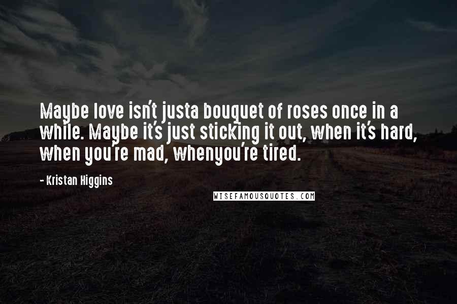 Kristan Higgins Quotes: Maybe love isn't justa bouquet of roses once in a while. Maybe it's just sticking it out, when it's hard, when you're mad, whenyou're tired.