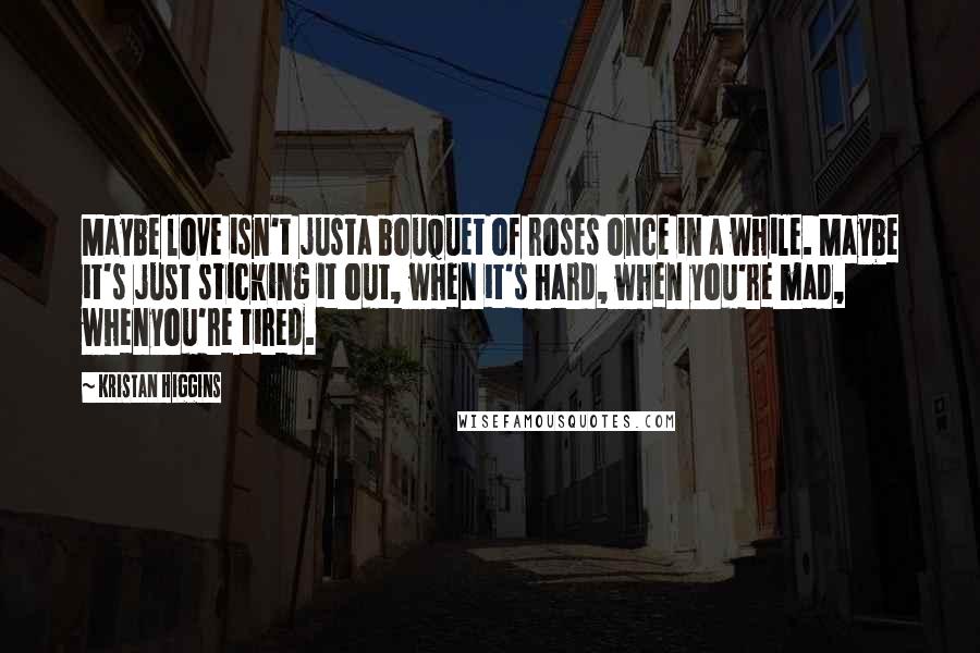 Kristan Higgins Quotes: Maybe love isn't justa bouquet of roses once in a while. Maybe it's just sticking it out, when it's hard, when you're mad, whenyou're tired.