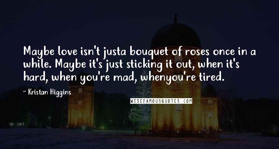 Kristan Higgins Quotes: Maybe love isn't justa bouquet of roses once in a while. Maybe it's just sticking it out, when it's hard, when you're mad, whenyou're tired.