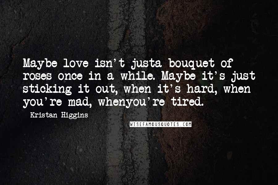 Kristan Higgins Quotes: Maybe love isn't justa bouquet of roses once in a while. Maybe it's just sticking it out, when it's hard, when you're mad, whenyou're tired.