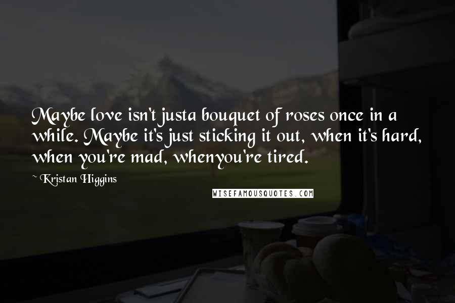 Kristan Higgins Quotes: Maybe love isn't justa bouquet of roses once in a while. Maybe it's just sticking it out, when it's hard, when you're mad, whenyou're tired.