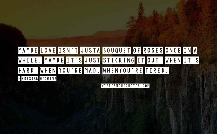 Kristan Higgins Quotes: Maybe love isn't justa bouquet of roses once in a while. Maybe it's just sticking it out, when it's hard, when you're mad, whenyou're tired.