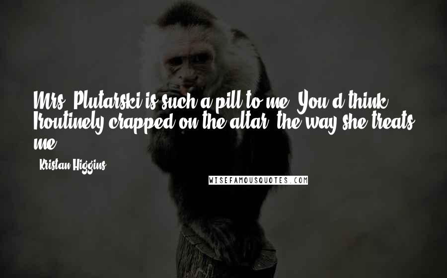 Kristan Higgins Quotes: Mrs. Plutarski is such a pill to me. You'd think Iroutinely crapped on the altar, the way she treats me.