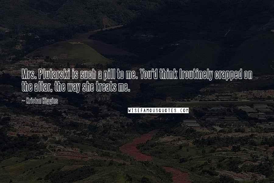 Kristan Higgins Quotes: Mrs. Plutarski is such a pill to me. You'd think Iroutinely crapped on the altar, the way she treats me.