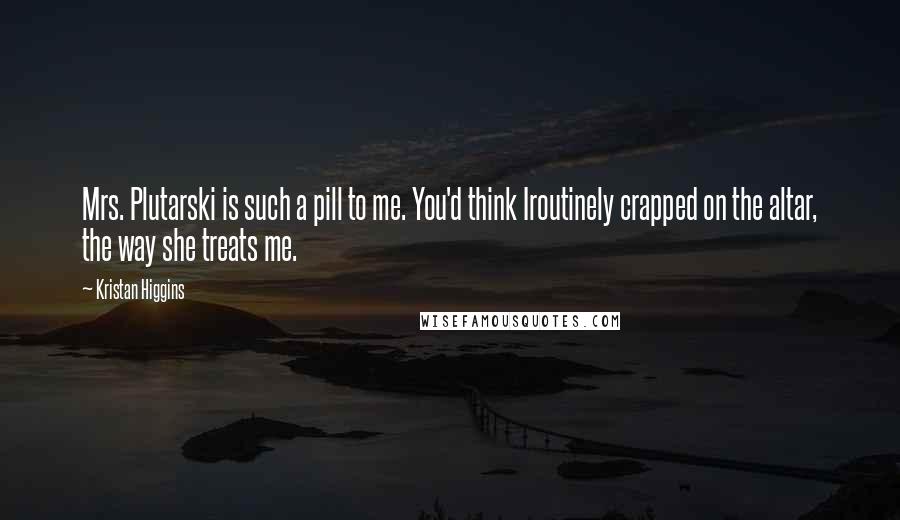 Kristan Higgins Quotes: Mrs. Plutarski is such a pill to me. You'd think Iroutinely crapped on the altar, the way she treats me.