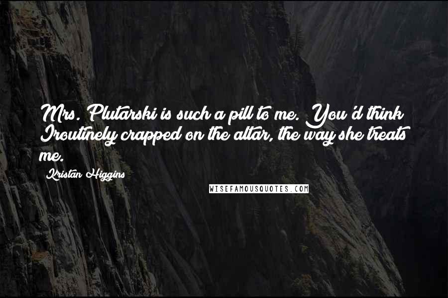 Kristan Higgins Quotes: Mrs. Plutarski is such a pill to me. You'd think Iroutinely crapped on the altar, the way she treats me.