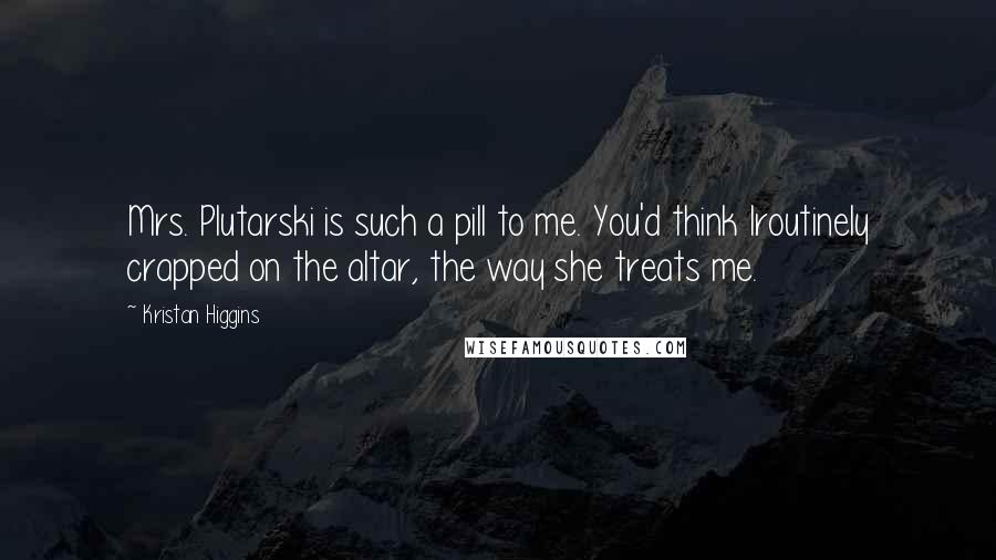 Kristan Higgins Quotes: Mrs. Plutarski is such a pill to me. You'd think Iroutinely crapped on the altar, the way she treats me.