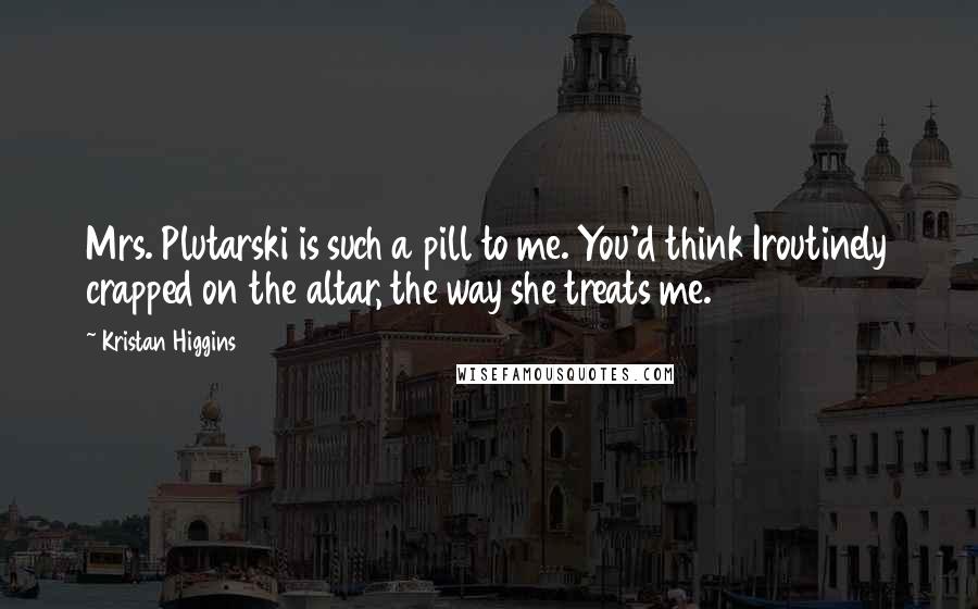 Kristan Higgins Quotes: Mrs. Plutarski is such a pill to me. You'd think Iroutinely crapped on the altar, the way she treats me.