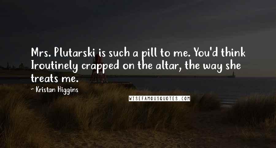 Kristan Higgins Quotes: Mrs. Plutarski is such a pill to me. You'd think Iroutinely crapped on the altar, the way she treats me.