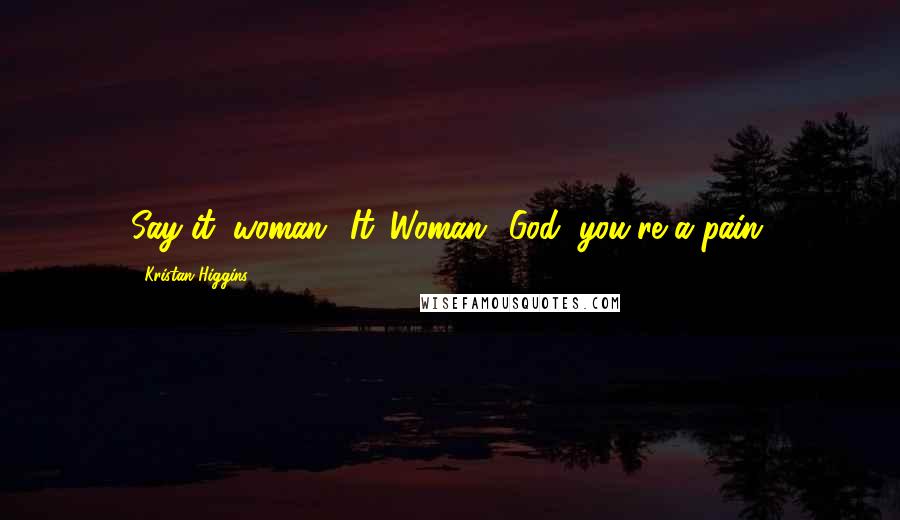 Kristan Higgins Quotes: Say it, woman.""It. Woman.""God, you're a pain.