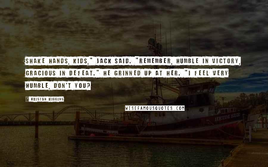 Kristan Higgins Quotes: Shake hands, kids," Jack said. "Remember, humble in victory, gracious in defeat." He grinned up at her. "I feel very humble, don't you?