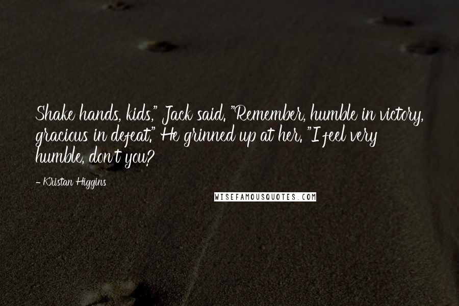 Kristan Higgins Quotes: Shake hands, kids," Jack said. "Remember, humble in victory, gracious in defeat." He grinned up at her. "I feel very humble, don't you?