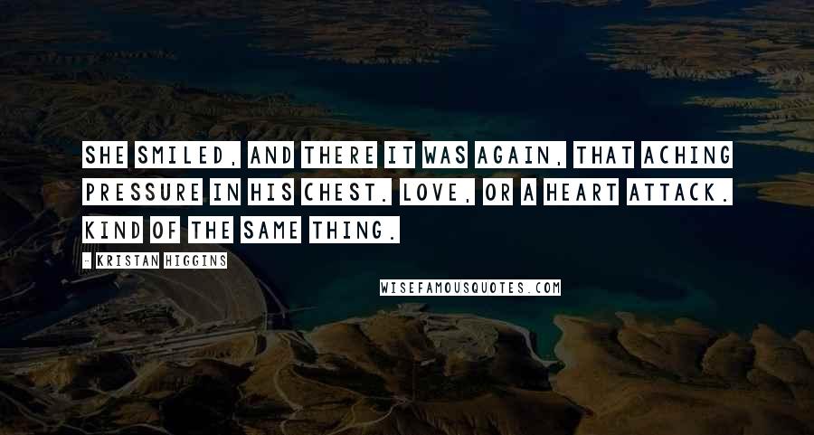 Kristan Higgins Quotes: She smiled, and there it was again, that aching pressure in his chest. Love, or a heart attack. Kind of the same thing.