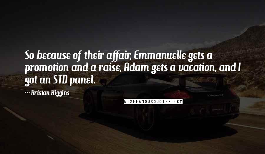 Kristan Higgins Quotes: So because of their affair, Emmanuelle gets a promotion and a raise, Adam gets a vacation, and I got an STD panel.