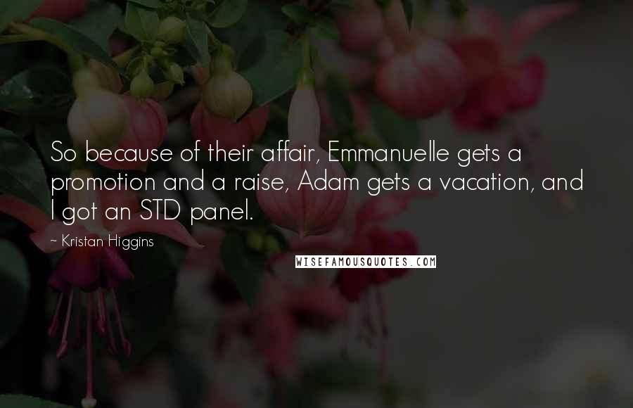 Kristan Higgins Quotes: So because of their affair, Emmanuelle gets a promotion and a raise, Adam gets a vacation, and I got an STD panel.