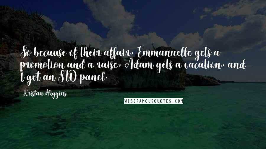 Kristan Higgins Quotes: So because of their affair, Emmanuelle gets a promotion and a raise, Adam gets a vacation, and I got an STD panel.