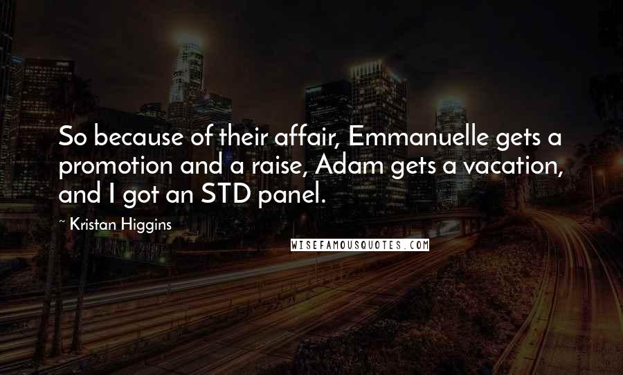 Kristan Higgins Quotes: So because of their affair, Emmanuelle gets a promotion and a raise, Adam gets a vacation, and I got an STD panel.