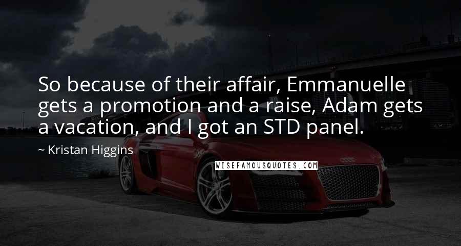 Kristan Higgins Quotes: So because of their affair, Emmanuelle gets a promotion and a raise, Adam gets a vacation, and I got an STD panel.