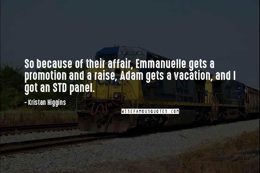 Kristan Higgins Quotes: So because of their affair, Emmanuelle gets a promotion and a raise, Adam gets a vacation, and I got an STD panel.