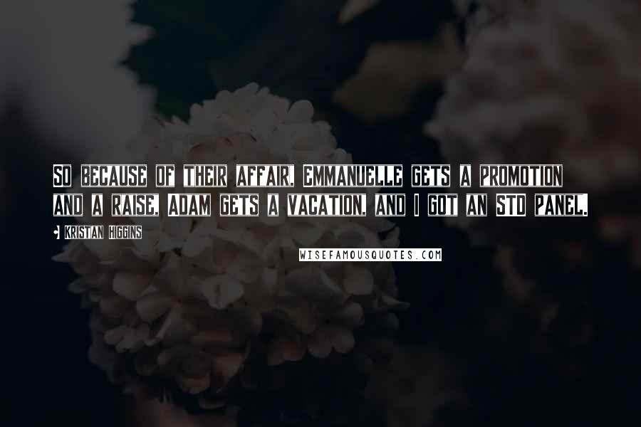 Kristan Higgins Quotes: So because of their affair, Emmanuelle gets a promotion and a raise, Adam gets a vacation, and I got an STD panel.