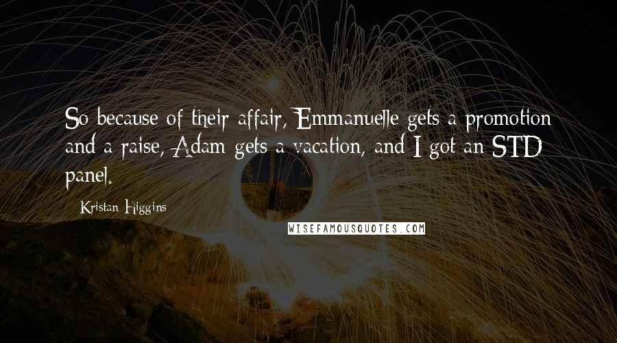 Kristan Higgins Quotes: So because of their affair, Emmanuelle gets a promotion and a raise, Adam gets a vacation, and I got an STD panel.