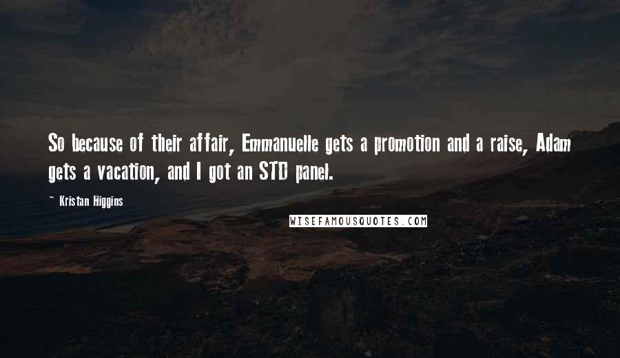 Kristan Higgins Quotes: So because of their affair, Emmanuelle gets a promotion and a raise, Adam gets a vacation, and I got an STD panel.