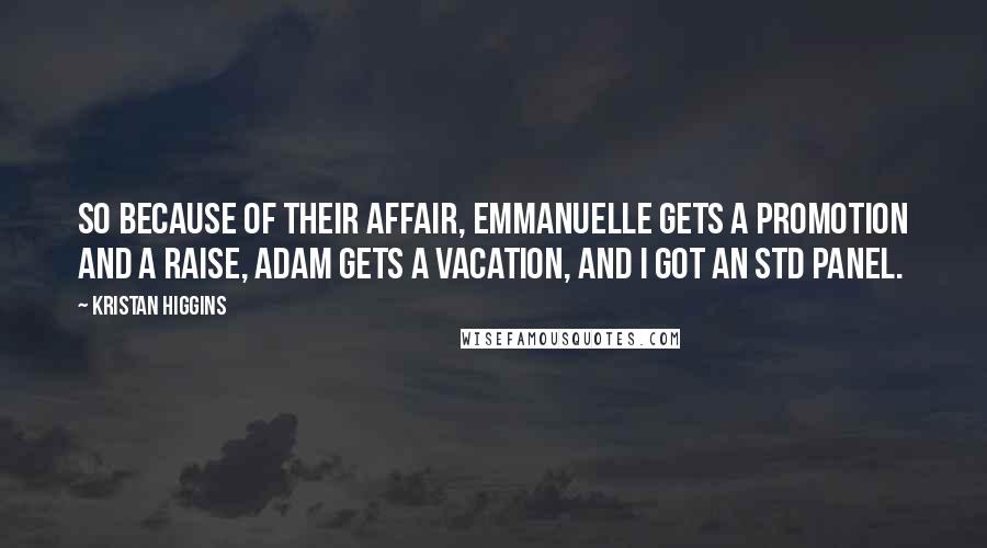 Kristan Higgins Quotes: So because of their affair, Emmanuelle gets a promotion and a raise, Adam gets a vacation, and I got an STD panel.