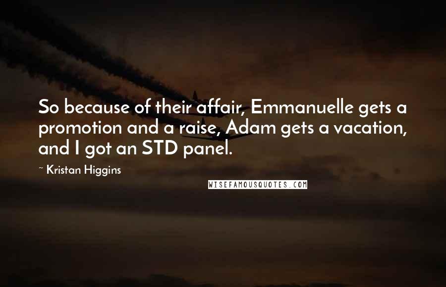 Kristan Higgins Quotes: So because of their affair, Emmanuelle gets a promotion and a raise, Adam gets a vacation, and I got an STD panel.