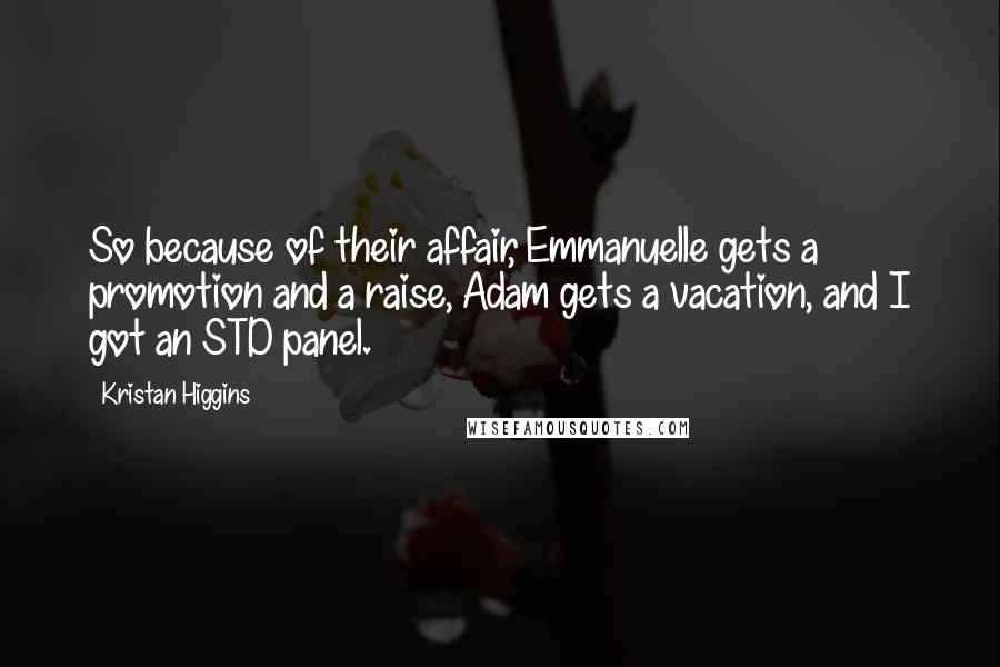 Kristan Higgins Quotes: So because of their affair, Emmanuelle gets a promotion and a raise, Adam gets a vacation, and I got an STD panel.