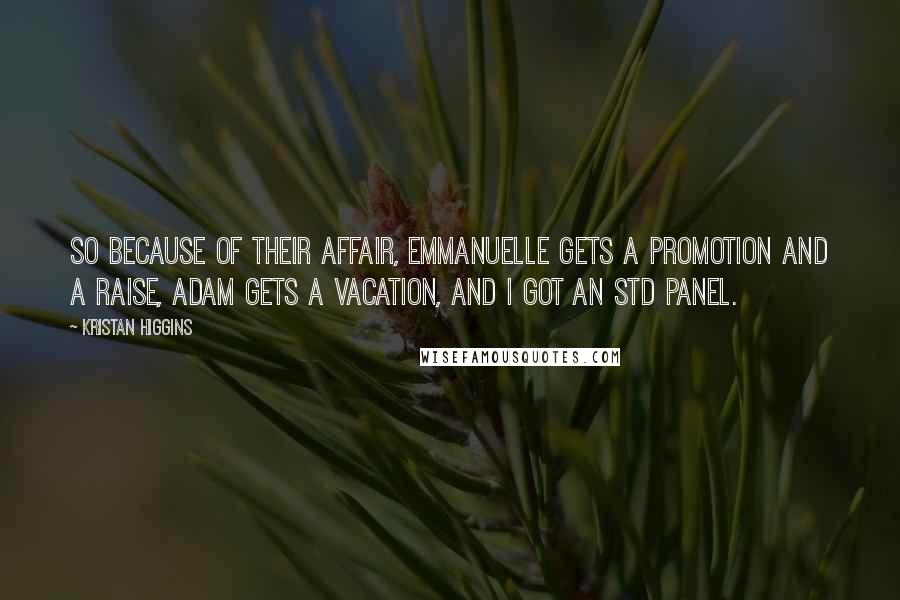 Kristan Higgins Quotes: So because of their affair, Emmanuelle gets a promotion and a raise, Adam gets a vacation, and I got an STD panel.