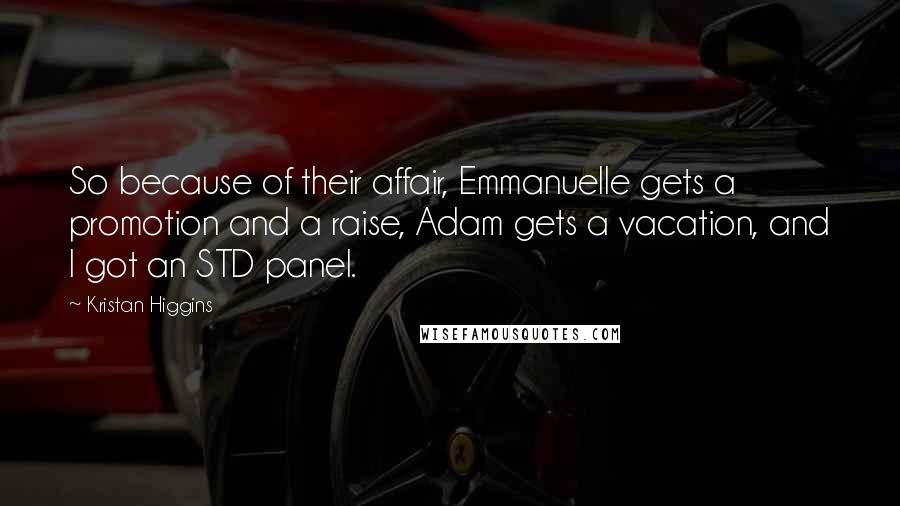 Kristan Higgins Quotes: So because of their affair, Emmanuelle gets a promotion and a raise, Adam gets a vacation, and I got an STD panel.