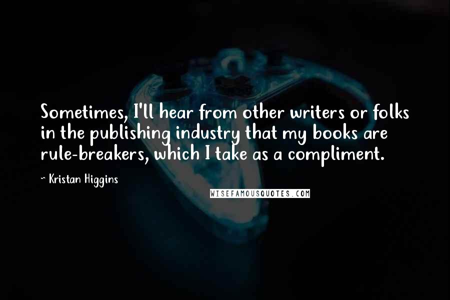 Kristan Higgins Quotes: Sometimes, I'll hear from other writers or folks in the publishing industry that my books are rule-breakers, which I take as a compliment.