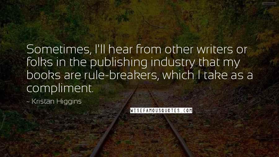 Kristan Higgins Quotes: Sometimes, I'll hear from other writers or folks in the publishing industry that my books are rule-breakers, which I take as a compliment.