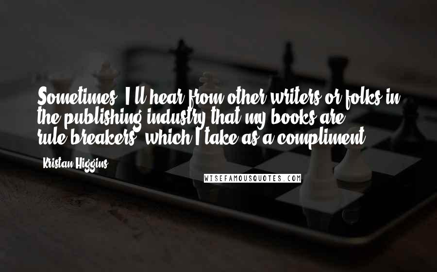 Kristan Higgins Quotes: Sometimes, I'll hear from other writers or folks in the publishing industry that my books are rule-breakers, which I take as a compliment.