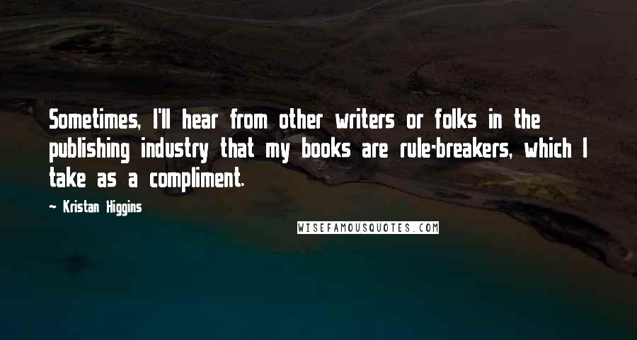 Kristan Higgins Quotes: Sometimes, I'll hear from other writers or folks in the publishing industry that my books are rule-breakers, which I take as a compliment.