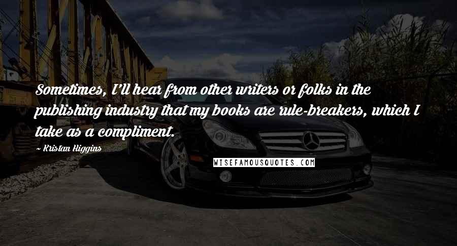 Kristan Higgins Quotes: Sometimes, I'll hear from other writers or folks in the publishing industry that my books are rule-breakers, which I take as a compliment.
