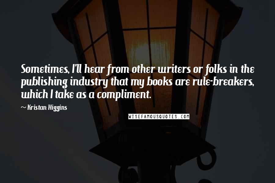 Kristan Higgins Quotes: Sometimes, I'll hear from other writers or folks in the publishing industry that my books are rule-breakers, which I take as a compliment.