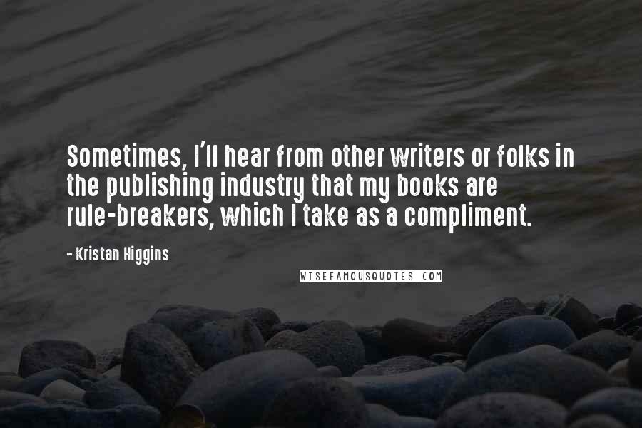 Kristan Higgins Quotes: Sometimes, I'll hear from other writers or folks in the publishing industry that my books are rule-breakers, which I take as a compliment.