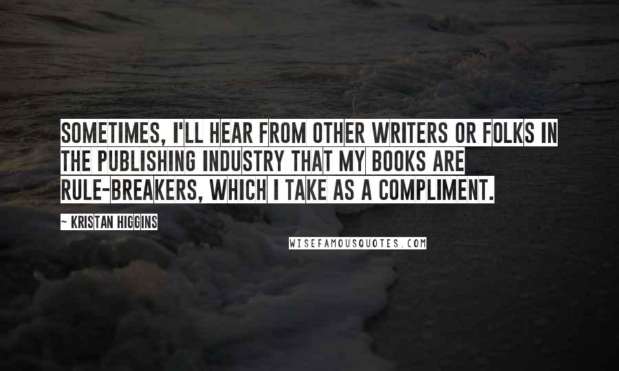 Kristan Higgins Quotes: Sometimes, I'll hear from other writers or folks in the publishing industry that my books are rule-breakers, which I take as a compliment.