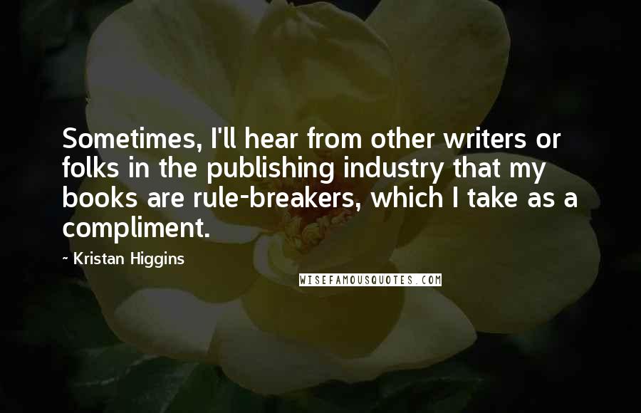 Kristan Higgins Quotes: Sometimes, I'll hear from other writers or folks in the publishing industry that my books are rule-breakers, which I take as a compliment.