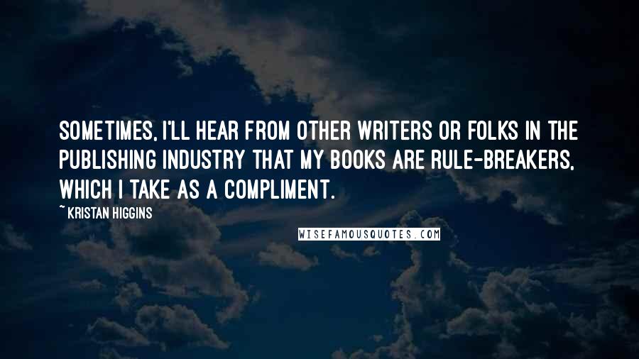 Kristan Higgins Quotes: Sometimes, I'll hear from other writers or folks in the publishing industry that my books are rule-breakers, which I take as a compliment.