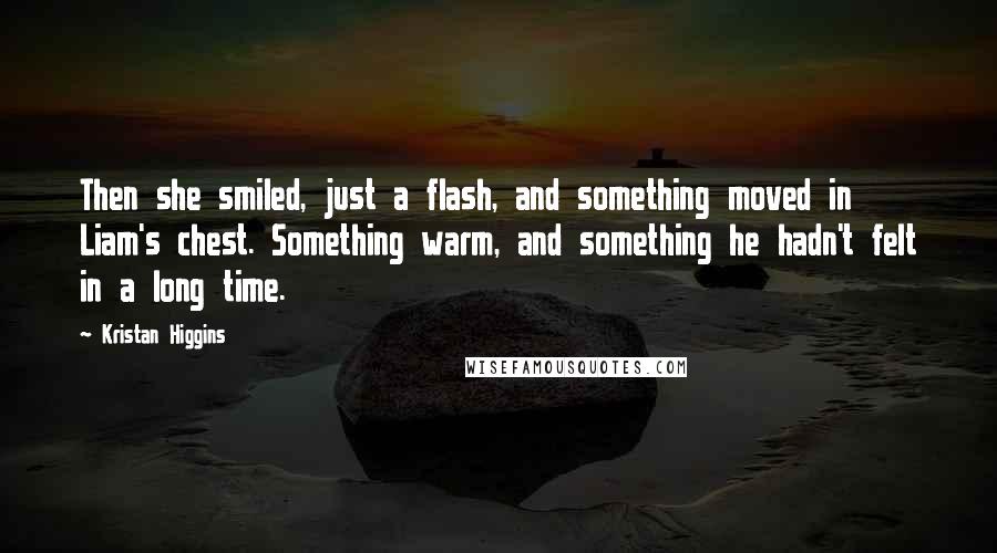 Kristan Higgins Quotes: Then she smiled, just a flash, and something moved in Liam's chest. Something warm, and something he hadn't felt in a long time.