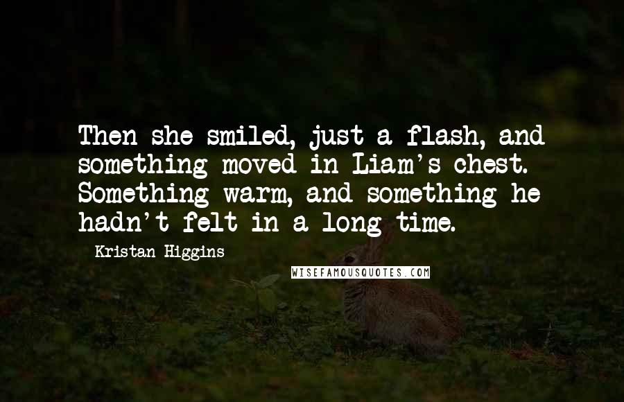 Kristan Higgins Quotes: Then she smiled, just a flash, and something moved in Liam's chest. Something warm, and something he hadn't felt in a long time.