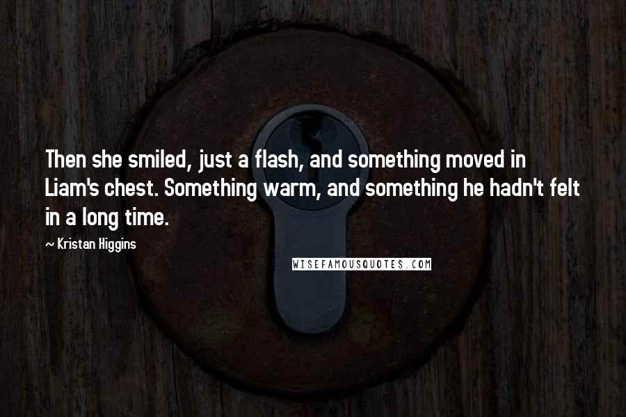 Kristan Higgins Quotes: Then she smiled, just a flash, and something moved in Liam's chest. Something warm, and something he hadn't felt in a long time.