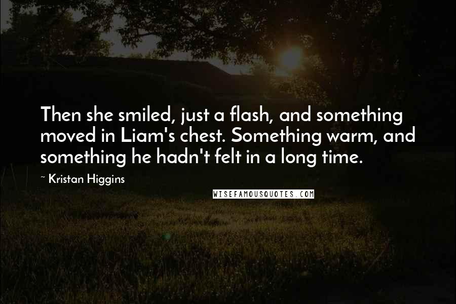 Kristan Higgins Quotes: Then she smiled, just a flash, and something moved in Liam's chest. Something warm, and something he hadn't felt in a long time.