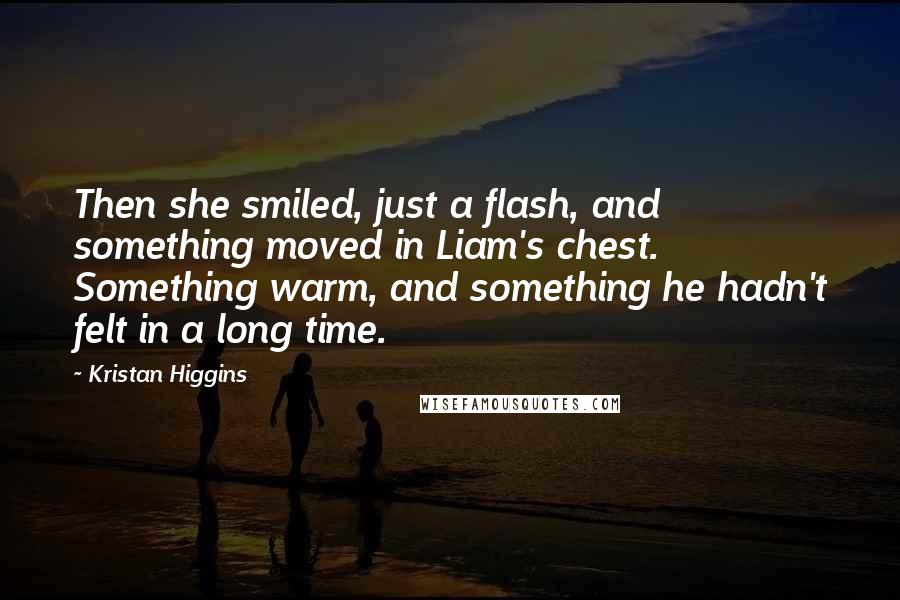 Kristan Higgins Quotes: Then she smiled, just a flash, and something moved in Liam's chest. Something warm, and something he hadn't felt in a long time.